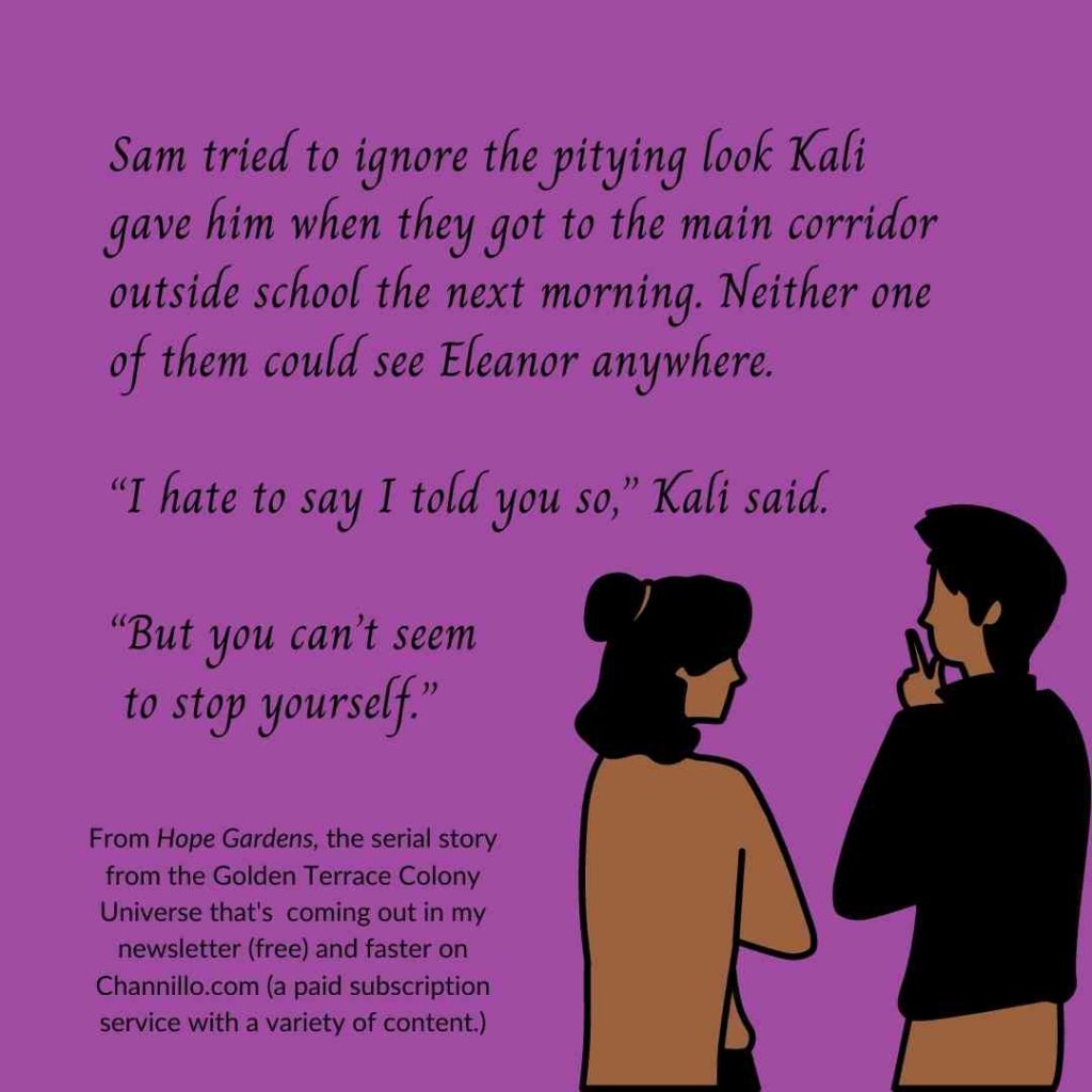 A girl and a guy on a purple background. The text reads: "Sam tried to ignore the pitying look Kali gave him when they got to the main corridor outside school the next morning. Neither one of them could see Eleanor anywhere. “I hate to say I told you so,” Kali said. “But you can’t seem to stop yourself.” Below, in smaller print, it says: "From Hope Gardens, the serial story from the Golden Terrace Colony Universe that's coming out in my newsletter (free) and faster on Channillo.com (a paid subscription service with a variety of content"